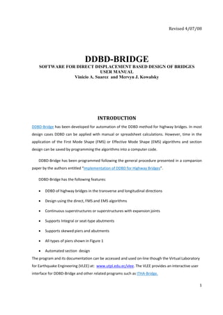 Revised 4/07/08 




                                 DDBD-BRIDGE
    SOFTWARE FOR DIRECT DISPLACEMENT BASED DESIGN OF BRIDGES
                             USER MANUAL
                Vinicio A. Suarez and Mervyn J. Kowalsky




                                         INTRODUCTION 
DDBD‐Bridge has been developed for automation of the DDBD method for highway bridges. In most 
design  cases  DDBD  can  be  applied  with  manual  or  spreadsheet  calculations.  However,  time  in  the 
application  of  the  First  Mode  Shape  (FMS)  or  Effective  Mode  Shape  (EMS)  algorithms  and  section 
design can be saved by programming the algorithms into a computer code. 

    DDBD‐Bridge has been programmed following the general procedure presented in a companion 
paper by the authors entitled “Implementation of DDBD for Highway Bridges”.  

    DDBD‐Bridge has the following features: 

    •   DDBD of highway bridges in the transverse and longitudinal directions  

    •   Design using the direct, FMS and EMS algorithms 

    •   Continuous superstructures or superstructures with expansion joints 

    •   Supports Integral or seat‐type abutments 

    •   Supports skewed piers and abutments 

    •   All types of piers shown in Figure 1 

    •   Automated section  design  
The program and its documentation can be accessed and used on‐line though the Virtual Laboratory 
for Earthquake Engineering (VLEE) at:  www.utpl.edu.ec/vlee. The VLEE provides an interactive user 
interface for DDBD‐Bridge and other related programs such as ITHA‐Bridge.   

                                                                                                           1 

 
 