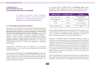 Manual de Derechos Humanos



CAPÍTULO I:                                                                        En segundo lugar los DDHH tienen una dimensión ética, porque
                                                                                   representan valores aceptados por todos los seres humanos, como la
Los Derechos Humanos. Concepto                                                     igualdad, libertad o solidaridad, como nos muestra el siguiente cuadro:


                                                                                        Regla de vida            Principio o valor             Derecho
                 “Los DDHH son sus derechos. Tómenlos. Defiéndanlos.
                 Promuévanlos. Entiéndanlos e insistan en ellos. Nútranlos y                                                            Derecho a la igualdad y no
                                                                                      Tratar a todos por igual        Igualdad
                                                                                                                                             discriminación
                 enriquézcanlos. . . Son lo mejor de nosotros. Denles vida”
                                                                                     Respetar las ideas de los                       Derecho de opinión y libertad de
                 Koﬁ Annan - Ex Secretario General de la ONU                                                         Tolerancia
                                                                                             demás                                             expresión

                                                                                             No robar                 Respeto            Derecho a la propiedad

                                                                                                                                      Derecho a un medio ambiente
1.1. El concepto de derechos humanos                                                Respeto al medio ambiente        Solidaridad
                                                                                                                                                  sano
Un derecho es una facultad o una garantía que tiene alguien para hacer
algo. Podemos decir entonces que los derechos humanos (DDHH) son                   En tercer lugar, los DDHH tienen una dimensión política, porque son una
aquellos derechos inherentes a nuestra naturaleza de seres humanos                 forma de relación entre las personas y el Estado, y una motivación para
que tienen como finalidad garantizarnos una vida digna, y que permiten             que los Gobiernos desarrollen medidas orientadas a satisfacer los
proteger el desarrollo pleno de nuestras capacidades humanas y                     intereses de las personas que viven en el territorio del Estado.
satisfacer nuestras variadas necesidades fisiológicas, espirituales y
sociales, volviéndolos exigibles y oponibles al Estado. Es decir, los DDHH         Finamente, los DDHH tienen una dimensión histórica porque no
constituyen límites al poder estatal, estableciendo un conjunto de                 surgieron en el mundo de un día para otro, sino que fueron el resultado de
comportamientos (hacer y no hacer) para respetarlos y protegerlos                  un largo proceso a través de la historia de la humanidad, de muchas luchas
efectivamente.                                                                     y guerras, e incluso hoy en día no podemos decir que el proceso de los
                                                                                   DDHH está terminado, sino que éstos se actualizan y van ampliado su
Empezaremos señalando que los DDHH son un concepto                                 protección con el paso del tiempo de acuerdo a las nuevas necesidades. Así
multidimensional, es decir, que deben ser analizados desde diferentes              por ejemplo, hasta hace unos años nadie consideraba que existiera un
ángulos o dimensiones.                                                             derecho humano al agua. Sin embargo, hoy en día ese derecho está
                                                                                   plenamente reconocido.
En primer lugar los DDHH tienen una dimensión normativa, es decir, son
un conjunto de normas obligatorias para los Estados. Esto permite que              Conocer los DDHH desde estas diferentes perspectivas permite superar la
cuando el Estado no cumpla con respetar y garantizar nuestros derechos,            idea común de que estos derechos son imposiciones ideológicas desde la
podamos acudir ante un juez para que resuelva nuestra situación y nos              “izquierda” o la “derecha”, del “capitalismo salvaje”, de “aquellos que
devuelva el derecho vulnerado.


                                                                               6
 