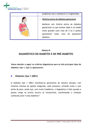 problemas com o colesterol e o triglicérides.

                                  História prévia de diabetes gestacional

                                     Mulheres com história prévia de diabetes
                                     gestacional ou que tenham dado à luz bebês
                                     muito grandes (com mais de 4 ou 5 quilos)
                                     apresentam          maior        risco       de      apresentar
                                     diabetes.




                                     Módulo III

         DIAGNÓSTICO DO DIABETES E DE PRÉ-DIABETES



Vamos abordar a seguir os critérios diagnósticos para os três principais tipos de
diabetes: tipo 1, tipo 2 e gestacional.



     Diabetes tipo 1 (DM1)


O diabetes tipo 1 (DM1) manifesta-se geralmente de maneira abrupta, com
sintomas intensos de apetite exagerado, sede excessiva, urinando muito e com
perda de peso, sendo que, com muita freqüência, o diagnóstico é feito quando a
pessoa chega ao pronto socorro já inconsciente, manifestando a condição
conhecida como “coma diabético”.




                                           Convivendo com o diabetes – Versão completa - 09-set-09 – Pag. 10
 