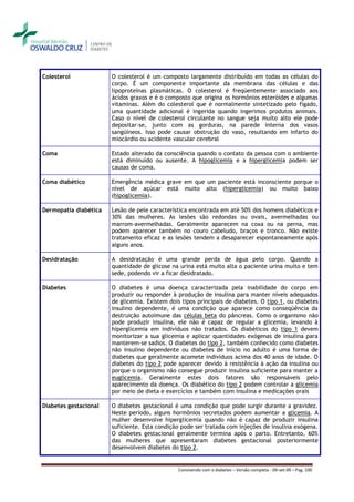 Colesterol             O colesterol é um composto largamente distribuído em todas as células do
                       corpo. É um componente importante da membrana das células e das
                       lipoproteínas plasmáticas. O colesterol é freqüentemente associado aos
                       ácidos graxos e é o composto que origina os hormônios esteróides e algumas
                       vitaminas. Além do colesterol que é normalmente sintetizado pelo fígado,
                       uma quantidade adicional é ingerida quando ingerimos produtos animais.
                       Caso o nível de colesterol circulante no sangue seja muito alto ele pode
                       depositar-se, junto com as gorduras, na parede interna dos vasos
                       sangüíneos. Isso pode causar obstrução do vaso, resultando em infarto do
                       miocárdio ou acidente vascular cerebral

Coma                   Estado alterado da consciência quando o contato da pessoa com o ambiente
                       está diminuído ou ausente. A hipoglicemia e a hiperglicemia podem ser
                       causas de coma.

Coma diabético         Emergência médica grave em que um paciente está inconsciente porque o
                       nível de açúcar está muito alto (hiperglicemia) ou muito baixo
                       (hipoglicemia).

Dermopatia diabética   Lesão de pele característica encontrada em até 50% dos homens diabéticos e
                       30% das mulheres. As lesões são redondas ou ovais, avermelhadas ou
                       marrom-avermelhadas. Geralmente aparecem na coxa ou na perna, mas
                       podem aparecer também no couro cabeludo, braços e tronco. Não existe
                       tratamento eficaz e as lesões tendem a desaparecer espontaneamente após
                       alguns anos.

Desidratação           A desidratação é uma grande perda de água pelo corpo. Quando a
                       quantidade de glicose na urina está muito alta o paciente urina muito e tem
                       sede, podendo vir a ficar desidratado.

Diabetes               O diabetes é uma doença caracterizada pela inabilidade do corpo em
                       produzir ou responder à produção de insulina para manter níveis adequados
                       de glicemia. Existem dois tipos principais de diabetes. O tipo 1, ou diabetes
                       insulino dependente, é uma condição que aparece como conseqüência da
                       destruição autoimune das células beta do pâncreas. Como o organismo não
                       pode produzir insulina, ele não é capaz de regular a glicemia, levando à
                       hiperglicemia em indivíduos não tratados. Os diabéticos do tipo 1 devem
                       monitorizar a sua glicemia e aplicar quantidades exógenas de insulina para
                       manterem-se sadios. O diabetes do tipo 2, também conhecido como diabetes
                       não insulino dependente ou diabetes de início no adulto é uma forma de
                       diabetes que geralmente acomete indivíduos acima dos 40 anos de idade. O
                       diabetes do tipo 2 pode aparecer devido à resistência à ação da insulina ou
                       porque o organismo não consegue produzir insulina suficiente para manter a
                       euglicemia. Geralmente estes dois fatores são responsáveis pelo
                       aparecimento da doença. Os diabético do tipo 2 podem controlar a glicemia
                       por meio de dieta e exercícios e também com insulina e medicações orais

Diabetes gestacional   O diabetes gestacional é uma condição que pode surgir durante a gravidez.
                       Neste período, alguns hormônios secretados podem aumentar a glicemia. A
                       mulher desenvolve hiperglicemia quando não é capaz de produzir insulina
                       suficiente. Esta condição pode ser tratada com injeções de insulina exógena.
                       O diabetes gestacional geralmente termina após o parto. Entretanto, 60%
                       das mulheres que apresentaram diabetes gestacional posteriormente
                       desenvolvem diabetes do tipo 2.


                                               Convivendo com o diabetes – Versão completa - 09-set-09 – Pag. 100
 