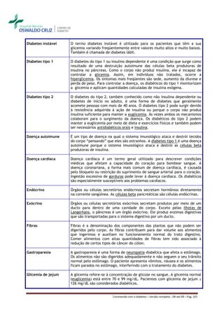 Diabetes instável   O termo diabetes instável é utilizado para os pacientes que têm a sua
                    glicemia variando freqüentemente entre valores muito altos e muito baixos.
                    Também é chamada de diabetes lábil.

Diabetes tipo 1     O diabetes do tipo 1 ou insulino dependente é uma condição que surge como
                    resultado de uma destruição autoimune das células beta produtoras de
                    insulina no pâncreas. Como o corpo não produz insulina, ele é incapaz de
                    controlar a glicemia. Assim, em indivíduos não tratados, ocorre a
                    hiperglicemia. Os sintomas mais freqüentes são sede, aumento da diurese e
                    perda de peso. Para controlar a doença, os diabéticos do tipo 1 monitorizam
                    a glicemia e aplicam quantidades calculadas de insulina exógena.

Diabetes tipo 2     O diabetes do tipo 2, também conhecido como não insulina dependente ou
                    diabetes de início no adulto, é uma forma de diabetes que geralmente
                    acomete pessoas com mais de 40 anos. O diabetes tipo 2 pode surgir devido
                    à resistência adquirida à ação de insulina ou porque o corpo não produz
                    insulina suficiente para manter a euglicemia. Às vezes ambos os mecanismos
                    colaboram para o surgimento da doença. Os diabéticos do tipo 2 podem
                    manter a euglicemia por meio de dieta e exercícios físicos e também podem
                    ser necessários antidiabéticos orais e insulina.

Doença autoimune    É um tipo de doença na qual o sistema imunológico ataca e destrói tecidos
                    do corpo “pensando” que eles são estranhos. A diabetes tipo 1 é uma doença
                    autoimune porque o sistema imunológico ataca e destrói as células beta
                    produtoras de insulina.

Doença cardíaca     Doença cardíaca é um termo geral utilizado para descrever condições
                    médicas que afetam a capacidade do coração para bombear sangue. A
                    doença coronariana, a forma mais comum de doença cardíaca, é causada
                    pelo bloqueio ou restrição do suprimento de sangue arterial para o coração.
                    Ingestão excessiva de gorduras pode levar à doença cardíaca. Os diabéticos
                    são especialmente susceptíveis aos problemas cardíacos.

Endócrino           Órgãos ou células secretórios endócrinos secretam hormônios diretamente
                    na corrente sangüínea. As células beta pancreáticas são células endócrinas.

Exócrino            Órgãos ou células secretórios exócrinos secretam produtos por meio de um
                    ducto para dentro de uma cavidade do corpo. Exceto pelas ilhotas de
                    Langerhans, o pâncreas é um órgão exócrino. Ele produz enzimas digestivas
                    que são transportadas para o sistema digestivo por um ducto.

Fibras              Fibras é a denominação dos componentes das plantas que não podem ser
                    digeridos pelo corpo. As fibras contribuem para dar volume aos alimentos
                    que ingerimos e auxiliam no funcionamento normal do trato digestivo.
                    Comer alimentos com altas quantidades de fibras tem sido associado à
                    redução de certos tipos de câncer do cólon.

Gastroparesia       A gastroparesia é uma forma de neuropatia diabética que afeta o estômago.
                    Os alimentos não são digeridos adequadamente e não seguem o seu trânsito
                    normal pelo estômago. O paciente apresenta vômitos, náusea e os alimentos
                    ficam parados no estômago, interferindo com o tratamento do diabetes.

Glicemia de jejum   A glicemia refere-se à concentração de glicose no sangue. A glicemia normal
                    (euglicemia) está entre 70 e 99 mg/dL. Pacientes com glicemia de jejum ≥
                    126 mg/dL são considerados diabéticos.


                                            Convivendo com o diabetes – Versão completa - 09-set-09 – Pag. 101
 