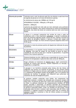 Glicemia pós-prandial   É definida como o valor da glicemia após 2hrs da refeição ou após duas horas
                        da ingestão de glicose em um teste de tolerância à glicose.
                        As referências de valores são: NORMAL até 139 mg/dL
                        INTOLERÂNCIA À GLICOSE : 140mg/dL a 199 mg/dL
                        Diabetes: ≥ 200mg/dL
                        A glicemia pós-prandial tem sido cada vez mais valorizada como parâmetro
                        de controle do diabetes. Seus valores influenciam os valores da hemoglobina
                        glicosilada, mas ainda não existe um consenso sobre seu valor como exame
                        isolado.

Glicose                 A glicose é o principal combustível dos tecidos do corpo e pode ser
                        considerada como o mais importante carboidrato. A glicose é produzida a
                        partir dos alimentos ingeridos (amido, açúcar de cana, maltose e lactose) ou
                        pela quebra do glicogênio hepático. A glicose é levada pelo sangue aos
                        vários tecidos do sangue. Os níveis normais de glicose sangüínea estão entre
                        70-99 mg/dL.

Glicação                A glicação é o nome do processo químico de ligação das moléculas de açúcar
                        às proteínas.

Glicosímetro            Um glicosímetro é um aparelho manual utilizado para determinar os níveis
                        de glicemia. Uma gota de sangue de uma picada na ponta do dedo é
                        colocada em uma fita de teste que é inserida no glicosímetro. O aparelho
                        analisa a fita e calcula a glicemia.

Glicosúria              Presença de glicose na urina. Significa que a capacidade do rim para filtrar a
                        glicose já foi ultrapassada e a glicemia deve estar acima de 180mg/dL.

Glinidas                Drogas utilizadas no tratamento do diabetes tipo 2. Agem aumentando a
                        produção de insulina pelo pâncreas. Existem disponíveis no mercado: a
                        repaglinida e a nateglinida.

Glucagon                O glucagon é um hormônio produzido pelas células alfa das ilhotas de
                        Langerhans que provoca um aumento da glicemia. O alvo primário deste
                        hormônio é o fígado onde ele estimula a gliconeogênese (síntese de glicose)
                        e o catabolismo do glicogênio (quebra do glicogênio, que é um polímero de
                        moléculas de insulina). O glucagon está disponível para prescrição no
                        tratamento de casos de hipoglicemia grave.

Gorduras                As gorduras, também conhecidas como lípides, são componentes das
                        membranas celulares e também são utilizadas para armazenar energia em
                        longo prazo. As gorduras da dieta são a fonte mais concentrada de calorias
                        na dieta. As gorduras dietéticas são freqüentemente divididas em dois
                        grupos: saturadas e insaturadas. As gorduras saturadas são encontradas
                        principalmente em produtos animais e as insaturadas em produtos vegetais.
                        As gorduras insaturadas podem, ainda, ser divididas em dois grupos: mono
                        insaturadas (óleo de oliva e canola) e poli insaturadas (óleo de milho e de
                        amendoim). A ingestão excessiva de gorduras pode levar ao aumento do
                        colesterol sangüíneo e aumentar o risco de infarto cardíaco ou acidente
                        vascular cerebral.




                                                 Convivendo com o diabetes – Versão completa - 09-set-09 – Pag. 102
 