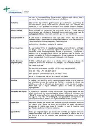 nervos e os vasos sanguíneos. Outras vezes o problema pode não ter nada a
                         ver com o diabetes e necessita tratamento psicológico.

Incretinas               São um tipo de hormônio gastrintestinal que aumentam a quantidade de
                         insulina liberada pelas células beta do pâncreas após uma refeição. São
                         incretinas o GLP-1 (glucagon-like petide) e o GIP (gastric inhibitory peptide).

Inibidor da ECA          Droga utilizada no tratamento da hipertensão arterial. Existem estudos
                         demonstrando que este tipo de droga pode também diminuir a progressão da
                         nefropatia diabética, mesmo em pacientes que não são hipertensos.

Inibidor da DPP-IV       É uma classe de antidiabéticos orais cuja ação é inibir a ação da enzima
                         chamada dipeptil peptidase IV que degrada substâncias chamadas incretinas.
                         São drogas desta classe a sitagliptina e a vildagliptina.
                         As incretinas estimulam a produção de insulina.

Imunossupressão          É a supressão artificial da resposta imunológica, geralmente com a utilização
                         de drogas, para que o corpo não rejeite um transplante. As drogas mais
                         utilizadas como imunossupressores incluem a predinisona, azatioprina e
                         ciclosporina. A imunosupressão resulta da administração de drogas que
                         evitam a rejeição de órgãos transplantados. Os pacientes que recebem um
                         órgão transplantado ficam imunosuprimidos pelo resto da vida.

Índice de massa          O IMC é utilizado para saber se a relação entre o peso e a altura está
corpórea (IMC).          adequada. É calculado dividindo o seu peso pela sua altura ao quadrado:
                         IMC= Peso/Estatura2
                         Por exemplo, uma pessoa com 60Kg e 1,70m teria o seguinte IMC:
                         IMC= 60: 1,70 x 1,70= 60: 2,89= 20,76
                         Se o resultado for menor do que 19, seu peso é baixo.
                         Entre 19 e 25 é normal e acima de 25 existe sobrepeso.

Insulina                 A insulina é um hormônio proteico secretado pelas células beta do pâncreas.
                         As principais funções da insulina são facilitar a entrada de glicose nas
                         células, aumentar a utilização de glicose pelos vários tecidos do corpo e
                         fazer com que o fígado armazene glicose na forma de glicogênio
                         (glicogênese)

Intolerância à glicose   A intolerância à glicose é o termo utilizado para descrever a pessoa que tem
                         níveis de glicemia de jejum maiores ou iguais a 100mg/dL e menores que
                         126mg/dL ou que ao fazer um teste de tolerância à glicose apresenta valores
                         na segunda hora entre 140 e 199mg/dL. Esta pessoa tem um risco maior de
                         desenvolver diabetes, embora não seja considerada diabética ainda.

Lipoatrofia              Depressão da pele que aparece em pacientes que injetam sempre a insulina
                         no mesmo local. Apesar de serem anti-estéticas, as lesões não causam
                         problemas. A rotação dos locais de injeção e o uso de insulinas mais
                         purificadas ajudam a melhorar o problema.

Lipodistrofia            Massa que surge sob a pele que aparece em pacientes que injetam a insulina
                         sempre no mesmo local. Não causa danos ao paciente. A rotação dos locais
                         de injeção e o uso de insulinas mais purificadas ajudam a melhorar o
                         problema.


                                                  Convivendo com o diabetes – Versão completa - 09-set-09 – Pag. 104
 