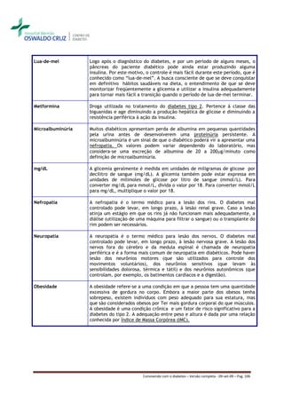 Lua-de-mel         Logo após o diagnóstico do diabetes, e por um período de alguns meses, o
                   pâncreas do paciente diabético pode ainda estar produzindo alguma
                   insulina. Por este motivo, o controle é mais fácil durante este período, que é
                   conhecido como “lua-de-mel”. A busca consciente de que se deve conquistar
                   em definitivo hábitos saudáveis na dieta, o entendimento de que se deve
                   monitorizar freqüentemente a glicemia e utilizar a insulina adequadamente
                   para tornar mais fácil a transição quando o período de lua-de-mel terminar.

Metformina         Droga utilizada no tratamento do diabetes tipo 2. Pertence à classe das
                   biguanidas e age diminuindo a produção hepática de glicose e diminuindo a
                   resistência periférica à ação da insulina.

Microalbuminúria   Muitos diabéticos apresentam perda de albumina em pequenas quantidades
                   pela urina antes de desenvolverem uma proteinúria persistente. A
                   microalbuminúria é um sinal de que o diabético poderá vir a apresentar uma
                   nefropatia. Os valores podem variar dependendo do laboratório, mas
                   considera-se uma excreção de albumina de 20 a 200g/minuto como
                   definição de microalbuminúria.

mg/dL              A glicemia geralmente é medida em unidades de miligramas de glicose por
                   decilitro de sangue (mg/dL). A glicemia também pode estar expressa em
                   unidades de milimoles de glicose por litro de sangue (mmol/L). Para
                   converter mg/dL para mmol/L, divida o valor por 18. Para converter mmol/L
                   para mg/dL, multiplique o valor por 18.

Nefropatia         A nefropatia é o termo médico para a lesão dos rins. O diabetes mal
                   controlado pode levar, em longo prazo, à lesão renal grave. Caso a lesão
                   atinja um estágio em que os rins já não funcionam mais adequadamente, a
                   diálise (utilização de uma máquina para filtrar o sangue) ou o transplante do
                   rim podem ser necessários.

Neuropatia         A neuropatia é o termo médico para lesão dos nervos. O diabetes mal
                   controlado pode levar, em longo prazo, à lesão nervosa grave. A lesão dos
                   nervos fora do cérebro e da medula espinal é chamada de neuropatia
                   periférica e é a forma mais comum de neuropatia em diabéticos. Pode haver
                   lesão dos neurônios motores (que são utilizados para controle dos
                   movimentos voluntários), dos neurônios sensitivos (que levam às
                   sensibilidades dolorosa, térmica e tátil) e dos neurônios autonômicos (que
                   controlam, por exemplo, os batimentos cardíacos e a digestão).

Obesidade          A obesidade refere-se a uma condição em que a pessoa tem uma quantidade
                   excessiva de gordura no corpo. Embora a maior parte dos obesos tenha
                   sobrepeso, existem indivíduos com peso adequado para sua estatura, mas
                   que são considerados obesos por Ter mais gordura corporal do que músculos.
                   A obesidade é uma condição crônica e um fator de risco significativo para a
                   diabetes do tipo 2. A adequação entre peso e altura é dada por uma relação
                   conhecida por Índice de Massa Corpórea (IMC).




                                            Convivendo com o diabetes – Versão completa - 09-set-09 – Pag. 106
 