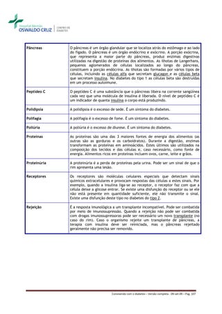 Pâncreas      O pâncreas é um órgão glandular que se localiza atrás do estômago e ao lado
              do fígado. O pâncreas é um órgão endócrino e exócrino. A porção exócrina,
              que representa a maior parte do pâncreas, produz enzimas digestivas
              utilizadas na digestão de proteínas dos alimentos. As ilhotas de Langerhans,
              pequenos aglomerados de células localizados ao longo do pâncreas,
              constituem a porção endócrina. As ilhotas são formadas por vários tipos de
              células, incluindo as células alfa que secretam glucagon e as células beta
              que secretam insulina. No diabetes do tipo 1 as células beta são destruídas
              em um processo autoimune.

Peptídeo C    O peptídeo C é uma substância que o pâncreas libera na corrente sangüínea
              cada vez que uma molécula de insulina é liberada. O nível de peptídeo C é
              um indicador de quanta insulina o corpo está produzindo.

Polidipsia    A polidipsia é o excesso de sede. É um sintoma do diabetes.

Polifagia     A polifagia é o excesso de fome. É um sintoma do diabetes.

Poliúria      A poliúria é o excesso de diurese. É um sintoma do diabetes.

Proteínas     As proteínas são uma das 3 maiores fontes de energia dos alimentos (as
              outras são as gorduras e os carboidratos). Durante a digestão, enzimas
              transformam as proteínas em aminoácidos. Estes últimos são utilizados na
              composição dos tecidos e das células e, caso necessário, como fonte de
              energia. Alimentos ricos em proteínas incluem ovos, carne, leite e grãos.

Proteinúria   A proteinúria é a perda de proteínas pela urina. Pode ser um sinal de que o
              rim apresenta uma lesão.

Receptores    Os receptores são moléculas celulares especiais que detectam sinais
              químicos extracelulares e provocam respostas das células a estes sinais. Por
              exemplo, quando a insulina liga-se ao receptor, o receptor faz com que a
              célula deixe a glicose entrar. Se existe uma disfunção do receptor ou se ele
              não está presente em quantidade suficiente, ele não transmite o sinal.
              Existe uma disfunção deste tipo no diabetes do tipo 2.

Rejeição      É a resposta imunológica a um transplante incompatível. Pode ser combatida
              por meio de imunossupressão. Quando a rejeição não pode ser combatida
              com drogas imunossupressoras pode ser necessário um novo transplante (no
              caso do rim). Caso o organismo rejeite um transplante de pâncreas, a
              terapia com insulina deve ser reiniciada, mas o pâncreas rejeitado
              geralmente não precisa ser removido.




                                      Convivendo com o diabetes – Versão completa - 09-set-09 – Pag. 107
 
