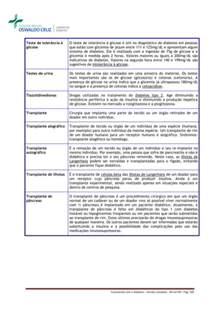 Teste de tolerância à    O teste de tolerância à glicose é útil no diagnóstico de diabetes em pessoas
glicose                  que estão com glicemia de jejum entre 111 e 125mg/dL e apresentam algum
                         sintoma de diabetes. Ele é realizado com a ingestão de 75g de glicose e a
                         glicemia é medida após 2 horas. Valores maiores ou iguais a 200mg/dL são
                         indicativos de diabetes. Valores na segunda hora entre 140 e 199mg/dL são
                         sugestivos de intolerância à glicose.

Testes de urina          Os testes de urina são realizados em uma amostra do material. Os testes
                         mais importantes são os de glicose (glicosúria) e cetonas (cetonúria). A
                         presença de glicose na urina indica que a glicemia já ultrapassou 180mg/dL
                         no sangue e a presença de cetonas indica a cetoacidose.

Tiazolidinedionas        Drogas utilizadas no tratamento do diabetes tipo 2. Age diminuindo a
                         resistência periférica à ação da insulina e diminuindo a produção hepática
                         de glicose. Existem no mercado a rosiglitazona e a pioglitazona.

Transplante              Cirurgia que implanta uma parte do tecido ou um órgão retirados de um
                         doador em outro indivíduo.

Transplante alográfico   Transplante de tecido ou órgão de um indivíduo de uma espécie (humana,
                         por exemplo) para outro indivíduo da mesma espécie. Um transplante de rim
                         de um doador humano para um receptor humano é alográfico. Sinônimos:
                         transplante alogênico ou homólogo.

Transplante              É a remoção de um tecido ou órgão de um indivíduo e seu re-implante no
autográfico              mesmo indivíduo. Por exemplo, uma pessoa que sofre de pancreatite e não é
                         diabética e precisa ter o seu pâncreas removido. Neste caso, as ilhotas de
                         Langerhans podem ser extraídas e transplantadas para o fígado, evitando
                         que o paciente fique diabético.

Transplante de ilhotas   É o transplante de células beta das ilhotas de Langerhans de um doador para
                         um receptor cujo pâncreas parou de produzir insulina. Ainda é um
                         transplante experimental, sendo realizado apenas em situações especiais e
                         dentro de centros de pesquisa.

Transplante de           O transplante de pâncreas é um procedimento cirúrgico em que um órgão
pâncreas                 normal de um cadáver ou de um doador vivo (é possível viver normalmente
                         com ½ pâncreas) é implantado em um paciente diabético. Atualmente, o
                         transplante de pâncreas é feito em diabéticos do tipo 1 com diabetes
                         instável ou hipoglicemias freqüentes ou em pacientes que serão submetidos
                         ao transplante de rim. Estes últimos precisarão de drogas imunossupressoras
                         de qualquer maneira. Os outros pacientes devem ser informados que estarão
                         substituindo a insulina e a possibilidade das complicações pelo uso das
                         medicações imunossupressoras.




                                                 Convivendo com o diabetes – Versão completa - 09-set-09 – Pag. 109
 