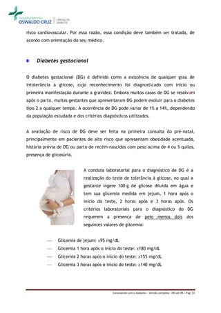 risco cardiovascular. Por essa razão, essa condição deve também ser tratada, de
acordo com orientação do seu médico.



     Diabetes gestacional


O diabetes gestacional (DG) é definido como a existência de qualquer grau de
intolerância à glicose, cujo reconhecimento foi diagnosticado com início ou
primeira manifestação durante a gravidez. Embora muitos casos de DG se resolvam
após o parto, muitas gestantes que apresentaram DG podem evoluir para o diabetes
tipo 2 a qualquer tempo. A ocorrência de DG pode variar de 1% a 14%, dependendo
da população estudada e dos critérios diagnósticos utilizados.


A avaliação de risco de DG deve ser feita na primeira consulta do pré-natal,
principalmente em pacientes de alto risco que apresentam obesidade acentuada,
história prévia de DG ou parto de recém-nascidos com peso acima de 4 ou 5 quilos,
presença de glicosúria.


                            A conduta laboratorial para o diagnóstico de DG é a
                            realização do teste de tolerância à glicose, no qual a
                            gestante ingere 100 g de glicose diluída em água e
                            tem sua glicemia medida em jejum, 1 hora após o
                            início do teste, 2 horas após e 3 horas após. Os
                            critérios laboratoriais para o diagnóstico do DG
                            requerem a presença de pelo menos dois dos
                            seguintes valores de glicemia:


              Glicemia de jejum: ≥95 mg/dL
              Glicemia 1 hora após o início do teste: ≥180 mg/dL
              Glicemia 2 horas após o início do teste: ≥155 mg/dL
              Glicemia 3 horas após o início do teste: ≥140 mg/dL




                                           Convivendo com o diabetes – Versão completa - 09-set-09 – Pag. 13
 