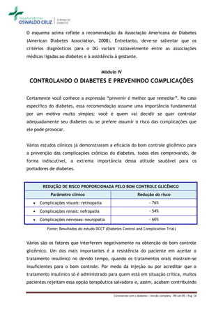O esquema acima reflete a recomendação da Associação Americana de Diabetes
(American Diabetes Association, 2008). Entretanto, deve-se salientar que os
critérios diagnósticos para o DG variam razoavelmente entre as associações
médicas ligadas ao diabetes e à assistência à gestante.


                                         Módulo IV

 CONTROLANDO O DIABETES E PREVENINDO COMPLICAÇÕES

Certamente você conhece a expressão “prevenir é melhor que remediar”. No caso
específico do diabetes, essa recomendação assume uma importância fundamental
por um motivo muito simples: você é quem vai decidir se quer controlar
adequadamente seu diabetes ou se prefere assumir o risco das complicações que
ele pode provocar.


Vários estudos clínicos já demonstraram a eficácia do bom controle glicêmico para
a prevenção das complicações crônicas do diabetes, todos eles comprovando, de
forma indiscutível, a extrema importância dessa atitude saudável para os
portadores de diabetes.


        REDUÇÃO DE RISCO PROPORCIONADA PELO BOM CONTROLE GLICÊMICO
            Parâmetro clínico                                     Redução do risco

      Complicações visuais: retinopatia                                   - 76%

      Complicações renais: nefropatia                                     - 54%

      Complicações nervosas: neuropatia                                   - 60%

          Fonte: Resultados do estudo DCCT (Diabetes Control and Complication Trial)


Vários são os fatores que interferem negativamente na obtenção do bom controle
glicêmico. Um dos mais importantes é a resistência do paciente em aceitar o
tratamento insulínico no devido tempo, quando os tratamentos orais mostram-se
insuficientes para o bom controle. Por medo da injeção ou por acreditar que o
tratamento insulínico só é administrado para quem está em situação crítica, muitos
pacientes rejeitam essa opção terapêutica salvadora e, assim, acabam contribuindo

                                                Convivendo com o diabetes – Versão completa - 09-set-09 – Pag. 14
 