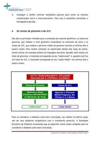 5.   Conseguir o melhor controle metabólico possível para evitar ou retardar
     complicações micro e macrovasculares. Para isso é necessário normalizar a
     hemoglobina glicada.



     Os testes de glicemia e de A1C


São dois os principais métodos para a avaliação do controle glicêmico: os testes de
glicemia, que medem o nível glicêmico instantâneo no momento do teste e os
testes de A1C, que medem a glicemia média do paciente durante os últimos dois a
quatro meses. Para melhor entender os significados desses dois tipos de testes,
vamos utilizar um exemplo prático da linguagem bancária. Quando você realiza um
teste de glicemia, o resultado corresponde ao seu “saldo atual” e, quando você faz
um teste de A1C, o resultado corresponde ao seu “saldo médio” nos últimos dois a
quatro meses.




Para se considerar o diabetes como bem controlado, seu médico irá definir quais
vão ser seus objetivos terapêuticos com o tratamento prescrito. A Sociedade
Brasileira de Diabetes recomenda que as seguintes metas sejam atingidas para se
considerar o diabetes como bem controlado.

                                          Convivendo com o diabetes – Versão completa - 09-set-09 – Pag. 17
 