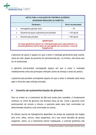 METAS PARA A AVALIAÇÃO DO CONTROLE GLICÊMICO
                          (SOCIEDADE BRASILEIRA DE DIABETES)

                         Parâmetro                                         Nível recomendado

           Hemoglobina glicada (A1C)                                                  < 7%

           Glicemia de jejum e glicemias pré-prandiais                          < 110 mg/dL

           Glicemia pós-prandial                                                < 140 mg/dL

                                        IMPORTANTE
         As metas glicêmicas devem ser individualizadas para cada paciente e o
         controle glicêmico estrito deve ser perseguido sem aumentar o risco de
                                      hipoglicemia.


A glicemia de jejum é aquela em que o teste é realizado geralmente pela manhã,
antes do café, depois do paciente ter permanecido por, no mínimo, oito horas sem
ter se alimentado.


A glicemia pré-prandial corresponde àquela em que o teste é realizado
imediatamente antes das principais refeições (antes do almoço e antes do jantar).


A glicemia pós-prandial corresponde àquela em que o teste é realizado duas horas
após o início de cada refeição principal.



     Conceito de automonitorização da glicemia


Para se avaliar se o tratamento do DM está sendo bem sucedido, é fundamental
conhecer os níveis de glicemia nas diversas horas do dia. Como a glicemia varia
praticamente de minuto a minuto, o paciente pode estar bem controlado em
determinados horários e mal controlado em outros.


Os efeitos nocivos da hiperglicemia dependem do tempo de exposição dos órgãos
alvo (rins, olhos, nervos, vasos sanguíneos, etc.) aos níveis elevados de glicose
sangüínea. Assim, se o tratamento estiver inadequado, o controle glicêmico não

                                              Convivendo com o diabetes – Versão completa - 09-set-09 – Pag. 18
 