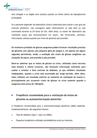 será atingido e os órgãos alvo estarão sujeitos ao efeito tóxico da hiperglicemia
prolongada.


Se o paciente depender do laboratório clínico tradicional para avaliar o seu grau de
controle glicêmico, não conseguirá saber efetivamente se está bem ou mal
controlado durante as 24 horas do dia. Além disso, os testes de laboratório são
realizados quase que exclusivamente em jejum, não fornecendo, portanto,
informações valiosas quando aos níveis de glicemia pós-prandial.



Os monitores portáteis de glicose sanguínea podem fornecer resultados precisos
de glicemia com apenas uma pequena gota de sangue e, em apenas em alguns
segundos permitindo, ainda, a avaliação dos níveis de glicose sangüínea nas
situações de jejum, pré-prandial e pós-prandial.

Deve-se salientar que os testes de glicose na urina, utilizados como recursos
mais baratos e menos invasivos, não fornecem informação suficiente para
avaliar e orientar o bom controle do diabetes, já que refletem resultados
inadequados, quando a urina está acumulada por longo período. Além disto,
estes refletem um resultado anterior ao momento da realização do exame e,
principalmente por acusarem níveis de glicose na urina somente quando a
sanguínea está acima de 180mg/dL.




     Freqüência recomendada para a realização de testes de
     glicemia na automonitorização domiciliar

A freqüência recomendada para a automonitorização glicêmica (AMG) depende,
fundamentalmente, dos seguintes fatores:

    Tipo de diabetes (tipo 1, tipo 2 ou DMG);

    Esquema terapêutico utilizado (antidiabéticos orais ou insulina);



                                           Convivendo com o diabetes – Versão completa - 09-set-09 – Pag. 19
 