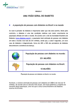 Módulo I


                   UMA VISÃO GERAL DO DIABETES



     A população de pessoas com diabetes no Brasil e no mundo


Se você é portador de diabetes é importante saber que não está sozinho. Muito pelo
contrário, o diabetes é uma das condições médicas com maior crescimento da
população afetada em todo o mundo. De acordo com o site da Sociedade Brasileira de
Diabetes (www.diabetes.org.br), a população total estimada de pessoas com diabetes
em todo o mundo é de mais de 251 milhões, sendo que, a cada 5 segundos, um novo
caso de diabetes é diagnosticado. Cerca de 40% a 50% dos portadores de diabetes
desconhecem a existência da doença.




                       População de pessoas com diabetes no mundo:

                                             251 MILHÕES


                        População de pessoas com diabetes no Brasil:

                                              10 MILHÕES

                População de pessoas com diabetes no Brasil e no mundo.




No Brasil, o número estimado de pessoas com diabetes em 2008 é de mais de 10
milhões, de acordo com os cálculos mais atuais. Há muita polêmica a respeito do
tamanho dessa população, uma vez que o único Censo Brasileiro de Diabetes
ocorreu há 20 anos.




                                             Convivendo com o diabetes – Versão completa - 09-set-09 – Pag. 2
 