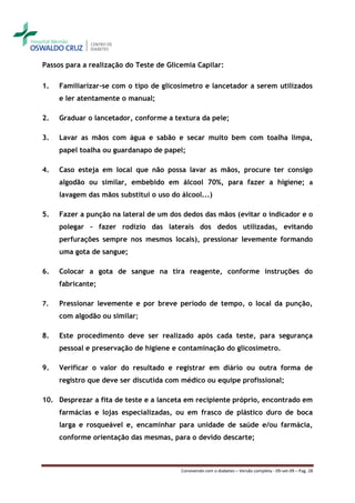 Passos para a realização do Teste de Glicemia Capilar:

1.   Familiarizar-se com o tipo de glicosímetro e lancetador a serem utilizados
     e ler atentamente o manual;

2.   Graduar o lancetador, conforme a textura da pele;

3.   Lavar as mãos com água e sabão e secar muito bem com toalha limpa,
     papel toalha ou guardanapo de papel;

4.   Caso esteja em local que não possa lavar as mãos, procure ter consigo
     algodão ou similar, embebido em álcool 70%, para fazer a higiene; a
     lavagem das mãos substitui o uso do álcool...)

5.   Fazer a punção na lateral de um dos dedos das mãos (evitar o indicador e o
     polegar – fazer rodízio das laterais dos dedos utilizadas, evitando
     perfurações sempre nos mesmos locais), pressionar levemente formando
     uma gota de sangue;

6.   Colocar a gota de sangue na tira reagente, conforme instruções do
     fabricante;

7.   Pressionar levemente e por breve período de tempo, o local da punção,
     com algodão ou similar;

8.   Este procedimento deve ser realizado após cada teste, para segurança
     pessoal e preservação de higiene e contaminação do glicosímetro.

9.   Verificar o valor do resultado e registrar em diário ou outra forma de
     registro que deve ser discutida com médico ou equipe profissional;

10. Desprezar a fita de teste e a lanceta em recipiente próprio, encontrado em
     farmácias e lojas especializadas, ou em frasco de plástico duro de boca
     larga e rosqueável e, encaminhar para unidade de saúde e/ou farmácia,
     conforme orientação das mesmas, para o devido descarte;



                                         Convivendo com o diabetes – Versão completa - 09-set-09 – Pag. 28
 