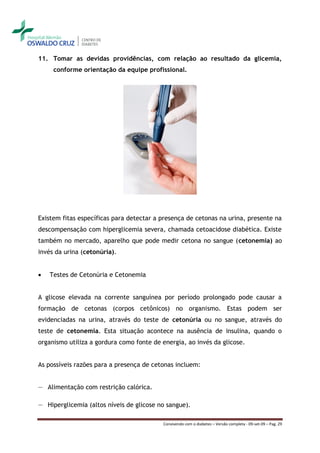 11. Tomar as devidas providências, com relação ao resultado da glicemia,
     conforme orientação da equipe profissional.




Existem fitas específicas para detectar a presença de cetonas na urina, presente na
descompensação com hiperglicemia severa, chamada cetoacidose diabética. Existe
também no mercado, aparelho que pode medir cetona no sangue (cetonemia) ao
invés da urina (cetonúria).


   Testes de Cetonúria e Cetonemia


A glicose elevada na corrente sanguínea por período prolongado pode causar a
formação de cetonas (corpos cetônicos) no organismo. Estas podem ser
evidenciadas na urina, através do teste de cetonúria ou no sangue, através do
teste de cetonemia. Esta situação acontece na ausência de insulina, quando o
organismo utiliza a gordura como fonte de energia, ao invés da glicose.


As possíveis razões para a presença de cetonas incluem:


― Alimentação com restrição calórica.

― Hiperglicemia (altos níveis de glicose no sangue).

                                          Convivendo com o diabetes – Versão completa - 09-set-09 – Pag. 29
 