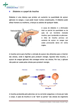 Diabetes e o papel da insulina


Diabetes é uma doença que produz um aumento na quantidade de açúcar
(glicose) no sangue, o que pode trazer muitas complicações. O diabetes pode
afetar homens ou mulheres, crianças ou adultos de qualquer idade.


                                             A causa do diabetes é a diminuição
                                             total ou parcial da quantidade ou da
                                             ação       de      um       hormônio           chamado
                                             insulina, que é produzido no pâncreas.
                                             A     falta      de     insulina        provoca         um
                                             aumento de açúcar no sangue que
                                             acaba provocando danos em vários
                                             órgãos.




A insulina serve para facilitar a entrada do açúcar dos alimentos para o interior
das células, onde é digerido para produzir energia. Quando falta insulina, o
açúcar do sangue (glicose) não consegue entrar nas células. Por isso, a glicose
não pode ser usada pelas células para produzir energia.




A insulina produzida pelo pâncreas cai na corrente sanguínea e circula por todo
o corpo. A ação da insulina é a de “abrir as portas” das células do organismo


                                          Convivendo com o diabetes – Versão completa - 09-set-09 – Pag. 3
 
