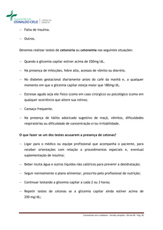 ― Falta de insulina.

― Outros.


Devemos realizar testes de cetonúria ou cetonemia nas seguintes situações:


― Quando a glicemia capilar estiver acima de 250mg/dL.

― Na presença de infecções, febre alta, acessos de vômito ou diarréia.

― No diabetes gestacional diariamente antes do café da manhã e, a qualquer
   momento em que a glicemia capilar esteja maior que 180mg/dL.

― Estresse agudo seja ele físico (como em caso cirúrgico) ou psicológico (como em
   qualquer ocorrência que altere sua rotina).

― Cansaço frequente.

― Na presença de hálito adocicado sugestivo de maçã, vômitos, dificuldades
   respiratórias ou dificuldade de concentração e/ou irritabilidade.


O que fazer se um dos testes acusarem a presença de cetonas?

― Ligar para o médico ou equipe profissional que acompanha o paciente, para
   receber orientações com relação a procedimentos especiais e, eventual
   suplementação de insulina;

― Beber muita água e outros líquidos não calóricos para prevenir a desidratação;

― Seguir normalmente o plano alimentar, prescrito pelo profissional de nutrição;

― Continuar testando a glicemia capilar a cada 2 ou 3 horas;

― Repetir testes de cetonas se a glicemia capilar ainda estiver acima de
   250 mg/dL;




                                           Convivendo com o diabetes – Versão completa - 09-set-09 – Pag. 30
 