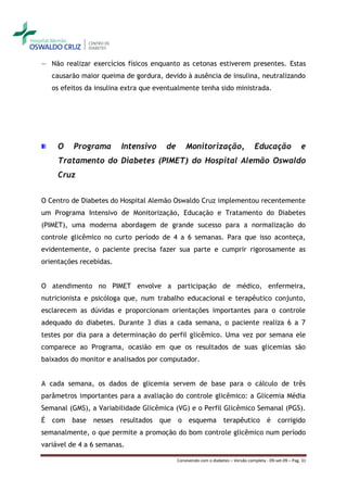 ― Não realizar exercícios físicos enquanto as cetonas estiverem presentes. Estas
    causarão maior queima de gordura, devido à ausência de insulina, neutralizando
    os efeitos da insulina extra que eventualmente tenha sido ministrada.




     O    Programa       Intensivo     de       Monitorização,                     Educação               e
     Tratamento do Diabetes (PIMET) do Hospital Alemão Oswaldo
     Cruz


O Centro de Diabetes do Hospital Alemão Oswaldo Cruz implementou recentemente
um Programa Intensivo de Monitorização, Educação e Tratamento do Diabetes
(PIMET), uma moderna abordagem de grande sucesso para a normalização do
controle glicêmico no curto período de 4 a 6 semanas. Para que isso aconteça,
evidentemente, o paciente precisa fazer sua parte e cumprir rigorosamente as
orientações recebidas.


O atendimento no PIMET envolve a participação de médico, enfermeira,
nutricionista e psicóloga que, num trabalho educacional e terapêutico conjunto,
esclarecem as dúvidas e proporcionam orientações importantes para o controle
adequado do diabetes. Durante 3 dias a cada semana, o paciente realiza 6 a 7
testes por dia para a determinação do perfil glicêmico. Uma vez por semana ele
comparece ao Programa, ocasião em que os resultados de suas glicemias são
baixados do monitor e analisados por computador.


A cada semana, os dados de glicemia servem de base para o cálculo de três
parâmetros importantes para a avaliação do controle glicêmico: a Glicemia Média
Semanal (GMS), a Variabilidade Glicêmica (VG) e o Perfil Glicêmico Semanal (PGS).
É   com base     nesses resultados que      o esquema              terapêutico           é    corrigido
semanalmente, o que permite a promoção do bom controle glicêmico num período
variável de 4 a 6 semanas.

                                            Convivendo com o diabetes – Versão completa - 09-set-09 – Pag. 31
 
