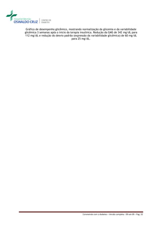 Gráfico de desempenho glicêmico, mostrando normalização da glicemia e da variabilidade
glicêmica 3 semanas após o início da terapia insulínica. Redução da GMS de 342 mg/dL para
112 mg/dL e redução do desvio padrão (expressão da variabilidade glicêmica) de 60 mg/dL
                                      para 25 mg/dL.




                                             Convivendo com o diabetes – Versão completa - 09-set-09 – Pag. 33
 