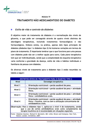 Módulo VI

        TRATAMENTO NÃO MEDICAMENTOSO DO DIABETES


     Estilo de vida e controle do diabetes

O objetivo maior do tratamento do diabetes é a normalização dos níveis de
glicemia, o que pode ser conseguido através de quatro níveis distintos de
abordagens      terapêuticas,     incluindo     tratamentos             farmacológicos              e     não
farmacológicos. Embora exista, na prática, apenas dois tipos principais de
diabetes (diabetes tipo 1 e diabetes tipo 2) há inúmeras variações em termos de
plano de tratamento. É importante lembrar que o que funciona para uma pessoa
com diabetes pode não ser a melhor opção para outra. Cada plano terapêutico
tem que ser individualizado, sendo que a complexidade do esquema terapêutico
varia conforme a gravidade da doença, estilo de vida e hábitos individuais e
familiares da pessoa com diabetes.

Os diversos níveis de tratamento para o diabetes tipo 2 estão resumidos na
tabela a seguir:


           DISTINTOS NÍVEIS DE TRATAMENTO PARA O DIABETES TIPO 2
      Nível                         Estratégia terapêutica
    Nível 1           Orientação nutricional + perda saudável de peso.
                      Orientação nutricional + perda saudável de peso + atividade
    Nível 2
                       física.
                      Orientação nutricional + perda saudável de peso + atividade
    Nível 3
                       física + antidiabéticos orais.
                      Orientação nutricional + perda saudável de peso + atividade
    Nível 4            física + insulina, com ou sem a utilização concomitante de
                       antidiabéticos orais.
Observação: Para o diabetes tipo 1, aplica-se o nível 4 de tratamento, sendo
          que o uso de certos antidiabéticos orais como complemento da
          terapia insulínica só é recomendado em situações especiais.
Fonte: Diabetes Solution. Richard K. Bernstein, MD. Little, Brown and Company. New York,
       Boston, London. 3rd Edition, 2007.


                                                Convivendo com o diabetes – Versão completa - 09-set-09 – Pag. 34
 