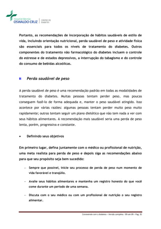 Portanto, as recomendações de incorporação de hábitos saudáveis de estilo de
vida, incluindo orientação nutricional, perda saudável de peso e atividade física
são essenciais para todos os níveis de tratamento do diabetes. Outros
componentes do tratamento não farmacológico do diabetes incluem o controle
do estresse e de estados depressivos, a interrupção do tabagismo e do controle
do consumo de bebidas alcoólicas.



        Perda saudável de peso


A perda saudável de peso é uma recomendação padrão em todas as modalidades de
tratamento do diabetes. Muitas pessoas tentam perder peso, mas poucas
conseguem fazê-lo de forma adequada e, manter o peso saudável atingido. Isso
acontece por várias razões: algumas pessoas tentam perder muito peso muito
rapidamente; outras tentam seguir um plano dietético que não tem nada a ver com
seus hábitos alimentares. A recomendação mais saudável seria uma perda de peso
lenta, porém, progressiva e constante.


       Definindo seus objetivos


Em primeiro lugar, defina juntamente com o médico ou profissional de nutrição,
uma meta realista para perda de peso e depois siga as recomendações abaixo
para que seu propósito seja bem sucedido:

    ―    Sempre que possível, inicie seu processo de perda de peso num momento de
         vida favorável e tranqüilo.

    ―    Avalie seus hábitos alimentares e mantenha um registro honesto do que você
         come durante um período de uma semana.

    ―    Discuta com o seu médico ou com um profissional de nutrição o seu registro
         alimentar.



                                           Convivendo com o diabetes – Versão completa - 09-set-09 – Pag. 35
 