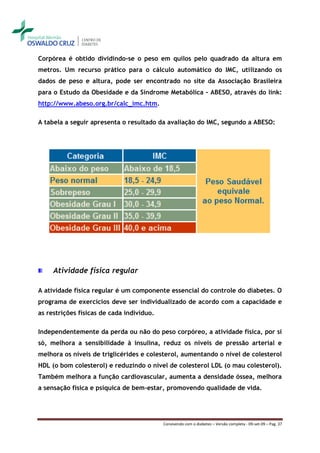 Corpórea é obtido dividindo-se o peso em quilos pelo quadrado da altura em
metros. Um recurso prático para o cálculo automático do IMC, utilizando os
dados de peso e altura, pode ser encontrado no site da Associação Brasileira
para o Estudo da Obesidade e da Síndrome Metabólica - ABESO, através do link:
http://www.abeso.org.br/calc_imc.htm.

A tabela a seguir apresenta o resultado da avaliação do IMC, segundo a ABESO:




     Atividade física regular

A atividade física regular é um componente essencial do controle do diabetes. O
programa de exercícios deve ser individualizado de acordo com a capacidade e
as restrições físicas de cada indivíduo.

Independentemente da perda ou não do peso corpóreo, a atividade física, por si
só, melhora a sensibilidade à insulina, reduz os níveis de pressão arterial e
melhora os níveis de triglicérides e colesterol, aumentando o nível de colesterol
HDL (o bom colesterol) e reduzindo o nível de colesterol LDL (o mau colesterol).
Também melhora a função cardiovascular, aumenta a densidade óssea, melhora
a sensação física e psíquica de bem-estar, promovendo qualidade de vida.




                                           Convivendo com o diabetes – Versão completa - 09-set-09 – Pag. 37
 
