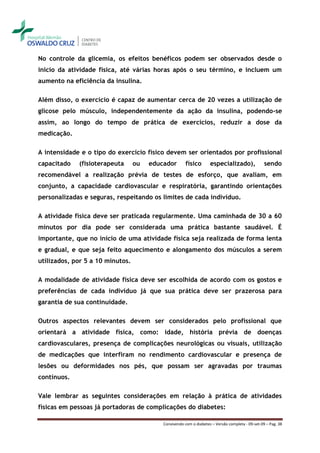 No controle da glicemia, os efeitos benéficos podem ser observados desde o
início da atividade física, até várias horas após o seu término, e incluem um
aumento na eficiência da insulina.

Além disso, o exercício é capaz de aumentar cerca de 20 vezes a utilização de
glicose pelo músculo, independentemente da ação da insulina, podendo-se
assim, ao longo do tempo de prática de exercícios, reduzir a dose da
medicação.

A intensidade e o tipo do exercício físico devem ser orientados por profissional
capacitado   (fisioterapeuta      ou   educador        físico       especializado),               sendo
recomendável a realização prévia de testes de esforço, que avaliam, em
conjunto, a capacidade cardiovascular e respiratória, garantindo orientações
personalizadas e seguras, respeitando os limites de cada indivíduo.

A atividade física deve ser praticada regularmente. Uma caminhada de 30 a 60
minutos por dia pode ser considerada uma prática bastante saudável. É
importante, que no início de uma atividade física seja realizada de forma lenta
e gradual, e que seja feito aquecimento e alongamento dos músculos a serem
utilizados, por 5 a 10 minutos.

A modalidade de atividade física deve ser escolhida de acordo com os gostos e
preferências de cada indivíduo já que sua prática deve ser prazerosa para
garantia de sua continuidade.

Outros aspectos relevantes devem ser considerados pelo profissional que
orientará a atividade física, como: idade, história prévia de doenças
cardiovasculares, presença de complicações neurológicas ou visuais, utilização
de medicações que interfiram no rendimento cardiovascular e presença de
lesões ou deformidades nos pés, que possam ser agravadas por traumas
contínuos.

Vale lembrar as seguintes considerações em relação à prática de atividades
físicas em pessoas já portadoras de complicações do diabetes:

                                           Convivendo com o diabetes – Versão completa - 09-set-09 – Pag. 38
 