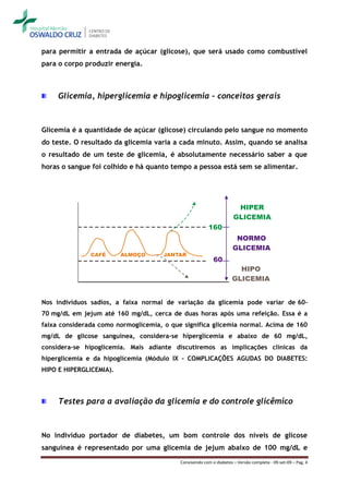 para permitir a entrada de açúcar (glicose), que será usado como combustível
para o corpo produzir energia.



     Glicemia, hiperglicemia e hipoglicemia – conceitos gerais



Glicemia é a quantidade de açúcar (glicose) circulando pelo sangue no momento
do teste. O resultado da glicemia varia a cada minuto. Assim, quando se analisa
o resultado de um teste de glicemia, é absolutamente necessário saber a que
horas o sangue foi colhido e há quanto tempo a pessoa está sem se alimentar.




Nos indivíduos sadios, a faixa normal de variação da glicemia pode variar de 60-
70 mg/dL em jejum até 160 mg/dL, cerca de duas horas após uma refeição. Essa é a
faixa considerada como normoglicemia, o que significa glicemia normal. Acima de 160
mg/dL de glicose sanguínea, considera-se hiperglicemia e abaixo de 60 mg/dL,
considera-se hipoglicemia. Mais adiante discutiremos as implicações clínicas da
hiperglicemia e da hipoglicemia (Módulo IX - COMPLICAÇÕES AGUDAS DO DIABETES:
HIPO E HIPERGLICEMIA).



     Testes para a avaliação da glicemia e do controle glicêmico



No indivíduo portador de diabetes, um bom controle dos níveis de glicose
sanguínea é representado por uma glicemia de jejum abaixo de 100 mg/dL e
                                           Convivendo com o diabetes – Versão completa - 09-set-09 – Pag. 4
 
