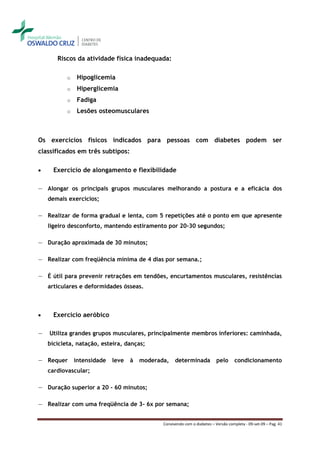 Riscos da atividade física inadequada:

           o    Hipoglicemia
           o    Hiperglicemia
           o    Fadiga
           o    Lesões osteomusculares



Os exercícios físicos indicados para pessoas com diabetes podem ser
classificados em três subtipos:

     Exercício de alongamento e flexibilidade

― Alongar os principais grupos musculares melhorando a postura e a eficácia dos
    demais exercícios;

― Realizar de forma gradual e lenta, com 5 repetições até o ponto em que apresente
    ligeiro desconforto, mantendo estiramento por 20-30 segundos;

― Duração aproximada de 30 minutos;

― Realizar com freqüência mínima de 4 dias por semana.;

― É útil para prevenir retrações em tendões, encurtamentos musculares, resistências
    articulares e deformidades ósseas.



     Exercício aeróbico

―   Utiliza grandes grupos musculares, principalmente membros inferiores: caminhada,
    bicicleta, natação, esteira, danças;

― Requer       intensidade   leve   à   moderada,    determinada            pelo     condicionamento
    cardiovascular;

― Duração superior a 20 - 60 minutos;

― Realizar com uma freqüência de 3- 6x por semana;


                                               Convivendo com o diabetes – Versão completa - 09-set-09 – Pag. 41
 