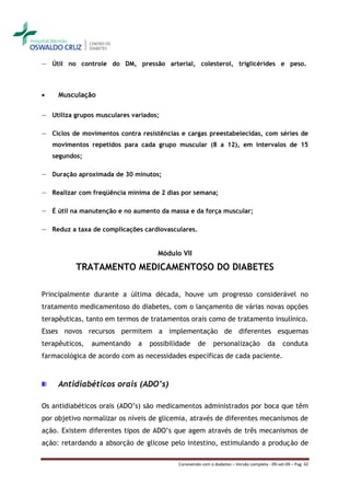 ― Útil no controle do DM, pressão arterial, colesterol, triglicérides e peso.



    Musculação

― Utiliza grupos musculares variados;

― Ciclos de movimentos contra resistências e cargas preestabelecidas, com séries de
    movimentos repetidos para cada grupo muscular (8 a 12), em intervalos de 15
    segundos;

― Duração aproximada de 30 minutos;

― Realizar com freqüência mínima de 2 dias por semana;

― É útil na manutenção e no aumento da massa e da força muscular;

― Reduz a taxa de complicações cardiovasculares.


                                    Módulo VII

           TRATAMENTO MEDICAMENTOSO DO DIABETES

Principalmente durante a última década, houve um progresso considerável no
tratamento medicamentoso do diabetes, com o lançamento de várias novas opções
terapêuticas, tanto em termos de tratamentos orais como de tratamento insulínico.
Esses novos recursos permitem a implementação de diferentes esquemas
terapêuticos,   aumentando    a   possibilidade     de      personalização             da      conduta
farmacológica de acordo com as necessidades específicas de cada paciente.



     Antidiabéticos orais (ADO’s)

Os antidiabéticos orais (ADO’s) são medicamentos administrados por boca que têm
por objetivo normalizar os níveis de glicemia, através de diferentes mecanismos de
ação. Existem diferentes tipos de ADO’s que agem através de três mecanismos de
ação: retardando a absorção de glicose pelo intestino, estimulando a produção de

                                           Convivendo com o diabetes – Versão completa - 09-set-09 – Pag. 42
 