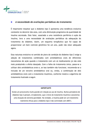 A necessidade de avaliações periódicas do tratamento


É importante ressaltar que o diabetes tipo 2 apresenta uma tendência evolutiva
constante no decorrer dos anos, com uma diminuição progressiva da quantidade de
insulina secretada. Este fator, associado a uma resistência periférica à ação da
insulina, leva a uma necessidade de avaliações periódicas da adequação do
tratamento do diabetes. Assim, um esquema terapêutico que foi capaz de
proporcionar um bom controle glicêmico há um ano, pode não estar adequado
agora.


Essa natureza evolutiva no sentido de piora da condição do diabetes tipo 2 exige a
adoção de tratamentos combinados com antidiabéticos orais de diferentes
mecanismos de ação quando o tratamento com um só medicamento já não está
mais produzindo o efeito desejado. Com a falha do tratamento único, passa-se a
utilizar dois antidiabéticos orais e, se isso também não funcionar, recomenda-se a
inclusão de um terceiro antidiabético oral ou, então, a combinação de dois
antidiabéticos orais com o tratamento insulínico, conforme mostra o algoritmo de
tratamento ilustrado a seguir.




                                     IMPORTANTE

 Existe um preconceito muito grande em relação ao uso de insulina. Muitos portadores de
 diabetes tipo 2 pensam, erradamente, que o início do tratamento insulínico caracteriza
   uma situação de extrema gravidade. Na verdade, a insulina pode ser um tratamento
           realmente eficaz para o diabetes tipo 2 não controlado com ADO’s.




                                             Convivendo com o diabetes – Versão completa - 09-set-09 – Pag. 44
 