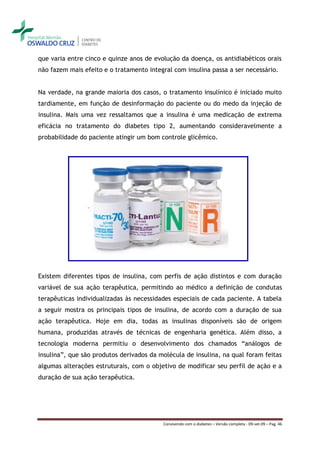 que varia entre cinco e quinze anos de evolução da doença, os antidiabéticos orais
não fazem mais efeito e o tratamento integral com insulina passa a ser necessário.


Na verdade, na grande maioria dos casos, o tratamento insulínico é iniciado muito
tardiamente, em função de desinformação do paciente ou do medo da injeção de
insulina. Mais uma vez ressaltamos que a insulina é uma medicação de extrema
eficácia no tratamento do diabetes tipo 2, aumentando consideravelmente a
probabilidade do paciente atingir um bom controle glicêmico.




Existem diferentes tipos de insulina, com perfis de ação distintos e com duração
variável de sua ação terapêutica, permitindo ao médico a definição de condutas
terapêuticas individualizadas às necessidades especiais de cada paciente. A tabela
a seguir mostra os principais tipos de insulina, de acordo com a duração de sua
ação terapêutica. Hoje em dia, todas as insulinas disponíveis são de origem
humana, produzidas através de técnicas de engenharia genética. Além disso, a
tecnologia moderna permitiu o desenvolvimento dos chamados “análogos de
insulina”, que são produtos derivados da molécula de insulina, na qual foram feitas
algumas alterações estruturais, com o objetivo de modificar seu perfil de ação e a
duração de sua ação terapêutica.




                                          Convivendo com o diabetes – Versão completa - 09-set-09 – Pag. 46
 