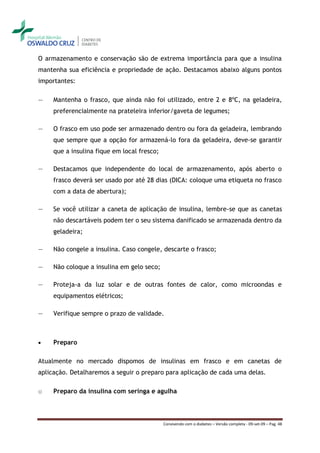 O armazenamento e conservação são de extrema importância para que a insulina
mantenha sua eficiência e propriedade de ação. Destacamos abaixo alguns pontos
importantes:

―    Mantenha o frasco, que ainda não foi utilizado, entre 2 e 8ºC, na geladeira,
     preferencialmente na prateleira inferior/gaveta de legumes;

―    O frasco em uso pode ser armazenado dentro ou fora da geladeira, lembrando
     que sempre que a opção for armazená-lo fora da geladeira, deve-se garantir
     que a insulina fique em local fresco;

―    Destacamos que independente do local de armazenamento, após aberto o
     frasco deverá ser usado por até 28 dias (DICA: coloque uma etiqueta no frasco
     com a data de abertura);

―    Se você utilizar a caneta de aplicação de insulina, lembre-se que as canetas
     não descartáveis podem ter o seu sistema danificado se armazenada dentro da
     geladeira;

―    Não congele a insulina. Caso congele, descarte o frasco;

―    Não coloque a insulina em gelo seco;

―    Proteja-a da luz solar e de outras fontes de calor, como microondas e
     equipamentos elétricos;

―    Verifique sempre o prazo de validade.



    Preparo

Atualmente no mercado dispomos de insulinas em frasco e em canetas de
aplicação. Detalharemos a seguir o preparo para aplicação de cada uma delas.

o    Preparo da insulina com seringa e agulha



                                             Convivendo com o diabetes – Versão completa - 09-set-09 – Pag. 48
 
