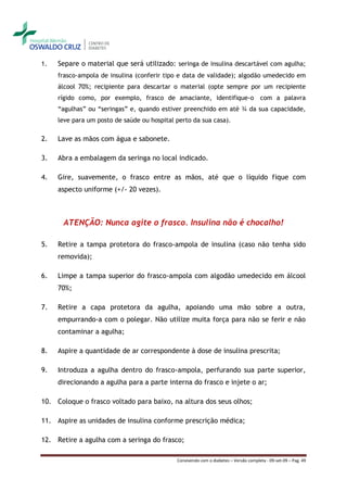 1.   Separe o material que será utilizado: seringa de insulina descartável com agulha;
     frasco-ampola de insulina (conferir tipo e data de validade); algodão umedecido em
     álcool 70%; recipiente para descartar o material (opte sempre por um recipiente
     rígido como, por exemplo, frasco de amaciante, identifique-o com a palavra
     “agulhas” ou “seringas” e, quando estiver preenchido em até ¾ da sua capacidade,
     leve para um posto de saúde ou hospital perto da sua casa).

2.   Lave as mãos com água e sabonete.

3.   Abra a embalagem da seringa no local indicado.

4.   Gire, suavemente, o frasco entre as mãos, até que o líquido fique com
     aspecto uniforme (+/- 20 vezes).



      ATENÇÃO: Nunca agite o frasco. Insulina não é chocalho!

5.   Retire a tampa protetora do frasco-ampola de insulina (caso não tenha sido
     removida);

6.   Limpe a tampa superior do frasco-ampola com algodão umedecido em álcool
     70%;

7.   Retire a capa protetora da agulha, apoiando uma mão sobre a outra,
     empurrando-a com o polegar. Não utilize muita força para não se ferir e não
     contaminar a agulha;

8.   Aspire a quantidade de ar correspondente à dose de insulina prescrita;

9.   Introduza a agulha dentro do frasco-ampola, perfurando sua parte superior,
     direcionando a agulha para a parte interna do frasco e injete o ar;

10. Coloque o frasco voltado para baixo, na altura dos seus olhos;

11. Aspire as unidades de insulina conforme prescrição médica;

12. Retire a agulha com a seringa do frasco;

                                             Convivendo com o diabetes – Versão completa - 09-set-09 – Pag. 49
 