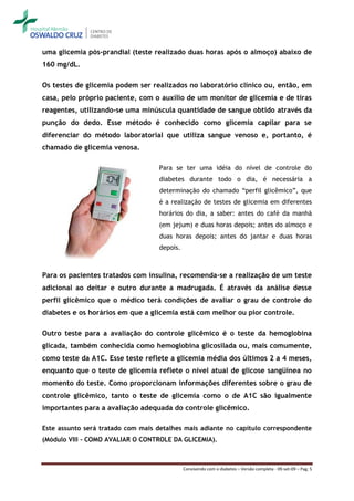 uma glicemia pós-prandial (teste realizado duas horas após o almoço) abaixo de
160 mg/dL.

Os testes de glicemia podem ser realizados no laboratório clínico ou, então, em
casa, pelo próprio paciente, com o auxílio de um monitor de glicemia e de tiras
reagentes, utilizando-se uma minúscula quantidade de sangue obtido através da
punção do dedo. Esse método é conhecido como glicemia capilar para se
diferenciar do método laboratorial que utiliza sangue venoso e, portanto, é
chamado de glicemia venosa.

                                    Para se ter uma idéia do nível de controle do
                                    diabetes durante todo o dia, é necessária a
                                    determinação do chamado “perfil glicêmico”, que
                                    é a realização de testes de glicemia em diferentes
                                    horários do dia, a saber: antes do café da manhã
                                    (em jejum) e duas horas depois; antes do almoço e
                                    duas horas depois; antes do jantar e duas horas
                                    depois.



Para os pacientes tratados com insulina, recomenda-se a realização de um teste
adicional ao deitar e outro durante a madrugada. É através da análise desse
perfil glicêmico que o médico terá condições de avaliar o grau de controle do
diabetes e os horários em que a glicemia está com melhor ou pior controle.

Outro teste para a avaliação do controle glicêmico é o teste da hemoglobina
glicada, também conhecida como hemoglobina glicosilada ou, mais comumente,
como teste da A1C. Esse teste reflete a glicemia média dos últimos 2 a 4 meses,
enquanto que o teste de glicemia reflete o nível atual de glicose sangüínea no
momento do teste. Como proporcionam informações diferentes sobre o grau de
controle glicêmico, tanto o teste de glicemia como o de A1C são igualmente
importantes para a avaliação adequada do controle glicêmico.

Este assunto será tratado com mais detalhes mais adiante no capítulo correspondente
(Módulo VIII - COMO AVALIAR O CONTROLE DA GLICEMIA).



                                              Convivendo com o diabetes – Versão completa - 09-set-09 – Pag. 5
 
