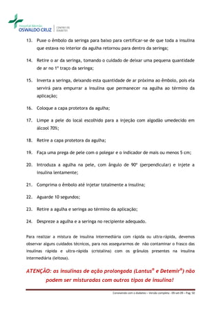 13. Puxe o êmbolo da seringa para baixo para certificar-se de que toda a insulina
     que estava no interior da agulha retornou para dentro da seringa;

14. Retire o ar da seringa, tomando o cuidado de deixar uma pequena quantidade
     de ar no 1º traço da seringa;

15. Inverta a seringa, deixando esta quantidade de ar próxima ao êmbolo, pois ela
     servirá para empurrar a insulina que permanecer na agulha ao término da
     aplicação;

16. Coloque a capa protetora da agulha;

17. Limpe a pele do local escolhido para a injeção com algodão umedecido em
     álcool 70%;

18. Retire a capa protetora da agulha;

19. Faça uma prega de pele com o polegar e o indicador de mais ou menos 5 cm;

20. Introduza a agulha na pele, com ângulo de 90º (perpendicular) e injete a
     insulina lentamente;

21. Comprima o êmbolo até injetar totalmente a insulina;

22. Aguarde 10 segundos;

23. Retire a agulha e seringa ao término da aplicação;

24. Despreze a agulha e a seringa no recipiente adequado.


Para realizar a mistura de insulina intermediária com rápida ou ultra-rápida, devemos
observar alguns cuidados técnicos, para nos assegurarmos de não contaminar o frasco das
insulinas rápida e ultra-rápida (cristalina) com os grânulos presentes na insulina
intermediária (leitosa).


ATENÇÃO: as insulinas de ação prolongada (Lantus® e Detemir®) não
          podem ser misturadas com outros tipos de insulina!

                                            Convivendo com o diabetes – Versão completa - 09-set-09 – Pag. 50
 