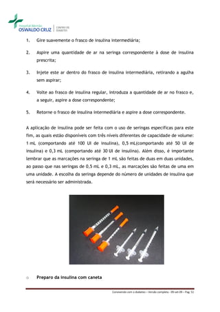 1.   Gire suavemente o frasco de insulina intermediária;

2.   Aspire uma quantidade de ar na seringa correspondente à dose de insulina
     prescrita;

3.   Injete este ar dentro do frasco de insulina intermediária, retirando a agulha
     sem aspirar;

4.   Volte ao frasco de insulina regular, introduza a quantidade de ar no frasco e,
     a seguir, aspire a dose correspondente;

5.   Retorne o frasco de insulina intermediária e aspire a dose correspondente.


A aplicação de insulina pode ser feita com o uso de seringas especificas para este
fim, as quais estão disponíveis com três níveis diferentes de capacidade de volume:
1 mL (comportando até 100 UI de insulina), 0,5 mL(comportando até 50 UI de
insulina) e 0,3 mL (comportando até 30 UI de insulina). Além disso, é importante
lembrar que as marcações na seringa de 1 mL são feitas de duas em duas unidades,
ao passo que nas seringas de 0,5 mL e 0,3 mL, as marcações são feitas de uma em
uma unidade. A escolha da seringa depende do número de unidades de insulina que
será necessário ser administrada.




o    Preparo da insulina com caneta


                                          Convivendo com o diabetes – Versão completa - 09-set-09 – Pag. 51
 
