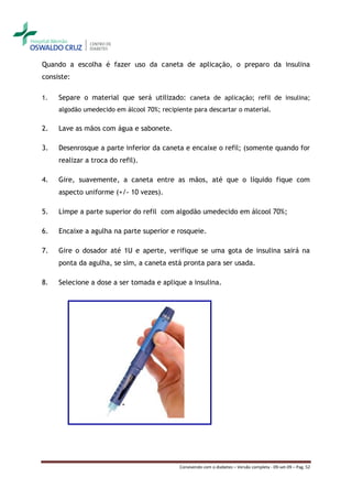 Quando a escolha é fazer uso da caneta de aplicação, o preparo da insulina
consiste:

1.   Separe o material que será utilizado: caneta de aplicação; refil de insulina;
     algodão umedecido em álcool 70%; recipiente para descartar o material.

2.   Lave as mãos com água e sabonete.

3.   Desenrosque a parte inferior da caneta e encaixe o refil; (somente quando for
     realizar a troca do refil).

4.   Gire, suavemente, a caneta entre as mãos, até que o líquido fique com
     aspecto uniforme (+/- 10 vezes).

5.   Limpe a parte superior do refil com algodão umedecido em álcool 70%;

6.   Encaixe a agulha na parte superior e rosqueie.

7.   Gire o dosador até 1U e aperte, verifique se uma gota de insulina sairá na
     ponta da agulha, se sim, a caneta está pronta para ser usada.

8.   Selecione a dose a ser tomada e aplique a insulina.




                                            Convivendo com o diabetes – Versão completa - 09-set-09 – Pag. 52
 