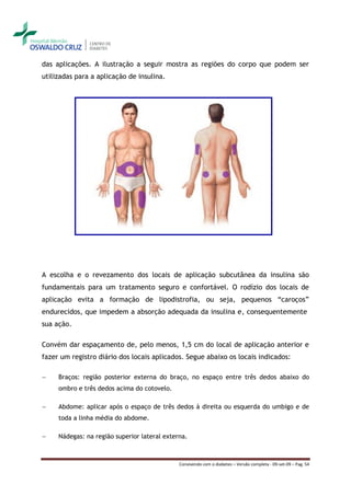 das aplicações. A ilustração a seguir mostra as regiões do corpo que podem ser
utilizadas para a aplicação de insulina.




A escolha e o revezamento dos locais de aplicação subcutânea da insulina são
fundamentais para um tratamento seguro e confortável. O rodízio dos locais de
aplicação evita a formação de lipodistrofia, ou seja, pequenos “caroços”
endurecidos, que impedem a absorção adequada da insulina e, consequentemente
sua ação.

Convém dar espaçamento de, pelo menos, 1,5 cm do local de aplicação anterior e
fazer um registro diário dos locais aplicados. Segue abaixo os locais indicados:

―    Braços: região posterior externa do braço, no espaço entre três dedos abaixo do
     ombro e três dedos acima do cotovelo.

―    Abdome: aplicar após o espaço de três dedos à direita ou esquerda do umbigo e de
     toda a linha média do abdome.

―    Nádegas: na região superior lateral externa.



                                              Convivendo com o diabetes – Versão completa - 09-set-09 – Pag. 54
 