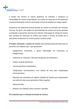 A bomba não fornece os valores glicêmicos do indivíduo e tampouco as
necessidades de insulina requeridas por seu usuário de modo que se faz imperativo
o automonitoramento intensivo do paciente através de medidas em sangue capilar.


Atualmente são disponíveis diversas bombas de insulina no mercado com inúmeros
recursos. Em geral, elas podem ser desconectadas do usuário por breves períodos
se desejado e apresentam alarmes para informar interrupção de infusão de insulina
(por exemplo por obstrução do sistema que conduz a insulina da bomba até o
subcutâneo do paciente) ou mesmo quando a insulina acaba.


Principais indicações: a bomba de insulina está indicada particularmente para os
pacientes com diabetes tipo 1 que apresentem:

―    Hipoglicemias       recorrentes   e   graves    (dificuldade            em      reconhecer            as
     hipoglicemias);

―    Fenômeno do “alvorecer” (elevação da glicemia ao amanhecer);

―    Amplas variações glicêmicas;

―    Controle glicêmico insatisfatório;

―    Complicações microvasculares e/ou fatores de risco para complicações
     macrovasculares;

―    Pacientes que necessitam de regimes múltiplos de insulina que comprometam
     seu estilo de vida ou que apresentem fobia a agulhas;

―    Atletas de elite;

―    Mulheres com diabetes antes e durante a gravidez.


Pré-requisitos para a indicação da bomba de insulina:



                                              Convivendo com o diabetes – Versão completa - 09-set-09 – Pag. 56
 