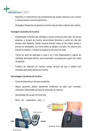 ―   Disciplina e conhecimento dos fundamentos da terapia intensiva com insulina
    e monitoramento intensivo glicêmico;

―   Checagens frequentes da glicemia (mínimo três por dia) e registro dos valores.


Vantagens da bomba de insulina:

―   Flexibilidade no horário das refeições e outros eventos do dia-a-dia. Em outras
    palavras, a terapia de insulina convencional direciona o estilo de vida das
    pessoas com diabetes; injetar insulina diversas vezes ao dia requer tempo e
    precisa ser planejado; sua rotina diária se adapta à terapia. No sistema com
    bomba de insulina, a terapia se adapta ao seu estilo de vida;

―   Trocas de local de aplicação a cada 2 ou 3 dias dispensando o regime de
    múltiplas aplicações diárias; particularmente vantajoso para quem tem fobia
    de agulhas;

―   Cinética de absorção de insulina menos variável do que a obtida com
    múltiplas aplicações diárias de insulina.


Desvantagens da bomba de insulina:

―   Custo do dispositivo e de seus acessórios;

―   Alguns pacientes podem apresentar problemas de pele (por exemplo:
    infecções) relacionados ao local de aplicação da insulina;

―   Necessidade de uso por 24 horas/dia;

―   Risco   de    cetoacidose   caso   a




                                           Convivendo com o diabetes – Versão completa - 09-set-09 – Pag. 57
 