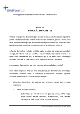 interrupção de infusão de insulina demore a ser reconhecida.




                                    Módulo VIII

                         NUTRIÇÃO EM DIABETES

O nosso corpo precisa de energia para exercer todas as suas funções em equilíbrio,
porém o diabético deve ter cuidado na escolha dos alimentos, porque a maior parte
deles é convertida em glicose, estando em destaque o carboidrato, pois quase 100%
dele é convertido em glicose em um tempo curto de 15 minuto a 2 horas.


A função da insulina é ajudar a célula captar o açúcar do sangue para produzir
energia, no entanto você que tem DM, a insulina não funciona como deveria ou as
vezes nem funcione.Por isso, é necessário que o DM tenha uma alimentação
saudável ,para que as taxas de açúcar no organismo estejam controladas.


A pessoa com diabetes tem que viver com uma alimentação bem restrita?


NÃO, este é um grande mito que deve ser quebrado, ele dever ter uma alimentação
equilibrada, contendo todos os nutrientes (carboidratos, proteínas, lipídeos,
vitaminas e sais minerais) é o que veremos a seguir:


    Alimentos Energéticos: são aqueles que fornecem energia para o nosso
     organismo.

     o    Neste grupo encontramos:

          ―    Carboidratos (se transformam em glicose): arroz, milho, trigo,
               aveia, cevada, batata, mandioca, mandioquinha, cará, inhame,
               batata-doce, pães, bolos, doces, bolachas e massas;



                                           Convivendo com o diabetes – Versão completa - 09-set-09 – Pag. 58
 