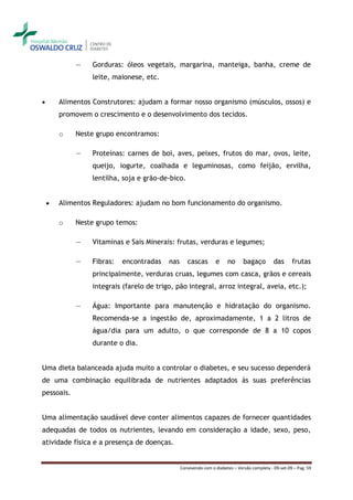 ―     Gorduras: óleos vegetais, margarina, manteiga, banha, creme de
                  leite, maionese, etc.


       Alimentos Construtores: ajudam a formar nosso organismo (músculos, ossos) e
        promovem o crescimento e o desenvolvimento dos tecidos.

        o   Neste grupo encontramos:

            ―     Proteínas: carnes de boi, aves, peixes, frutos do mar, ovos, leite,
                  queijo, iogurte, coalhada e leguminosas, como feijão, ervilha,
                  lentilha, soja e grão-de-bico.


       Alimentos Reguladores: ajudam no bom funcionamento do organismo.

        o   Neste grupo temos:

            ―     Vitaminas e Sais Minerais: frutas, verduras e legumes;

            ―     Fibras:   encontradas    nas      cascas        e     no      bagaço         das      frutas
                  principalmente, verduras cruas, legumes com casca, grãos e cereais
                  integrais (farelo de trigo, pão integral, arroz integral, aveia, etc.);

            ―     Água: Importante para manutenção e hidratação do organismo.
                  Recomenda-se a ingestão de, aproximadamente, 1 a 2 litros de
                  água/dia para um adulto, o que corresponde de 8 a 10 copos
                  durante o dia.


Uma dieta balanceada ajuda muito a controlar o diabetes, e seu sucesso dependerá
de uma combinação equilibrada de nutrientes adaptados às suas preferências
pessoais.


Uma alimentação saudável deve conter alimentos capazes de fornecer quantidades
adequadas de todos os nutrientes, levando em consideração a idade, sexo, peso,
atividade física e a presença de doenças.


                                                 Convivendo com o diabetes – Versão completa - 09-set-09 – Pag. 59
 