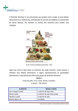 A Pirâmide Alimentar é um instrumento que ajudará você a mudar os seus hábitos
alimentares ou a melhorá-los, contribuindo no controle do diabetes e na prevenção
de outras doenças. Ela auxiliará na escolha dos alimentos para compor suas
refeições.




                            Fonte: American Diabetes Association – ADA



Agora que você já sabe sobre os alimentos que pode consumir, então comece a
melhorar seus hábitos alimentares. A seguir, apresentaremos as quantidades
equivalentes a cada porção dos diferentes grupos da pirâmide alimentar.
                                            GRUPO 1
                        Grupo dos pães, arroz, massa, batata e mandioca
                                    (1 porção = 150 calorias)


                ALIMENTOS                                     MEDIDA CASEIRA
Arroz integral cozido                         3 colheres de sopa cheia
Batata cozida                                 6 colheres de sopa cheia picada
Mandioca cozida                               4 colheres de sopa
Bolacha água e sal                            4 unidades


                                                  Convivendo com o diabetes – Versão completa - 09-set-09 – Pag. 60
 