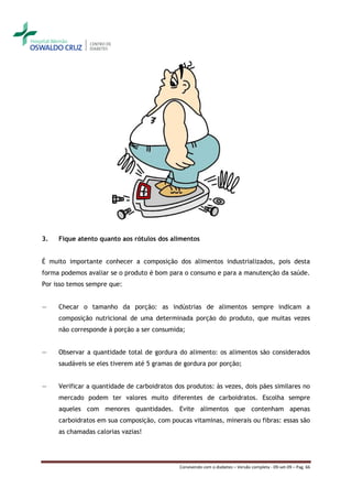 3.   Fique atento quanto aos rótulos dos alimentos


É muito importante conhecer a composição dos alimentos industrializados, pois desta
forma podemos avaliar se o produto é bom para o consumo e para a manutenção da saúde.
Por isso temos sempre que:


―    Checar o tamanho da porção: as indústrias de alimentos sempre indicam a
     composição nutricional de uma determinada porção do produto, que muitas vezes
     não corresponde à porção a ser consumida;


―    Observar a quantidade total de gordura do alimento: os alimentos são considerados
     saudáveis se eles tiverem até 5 gramas de gordura por porção;


―    Verificar a quantidade de carboidratos dos produtos: às vezes, dois pães similares no
     mercado podem ter valores muito diferentes de carboidratos. Escolha sempre
     aqueles com menores quantidades. Evite alimentos que contenham apenas
     carboidratos em sua composição, com poucas vitaminas, minerais ou fibras: essas são
     as chamadas calorias vazias!




                                             Convivendo com o diabetes – Versão completa - 09-set-09 – Pag. 66
 