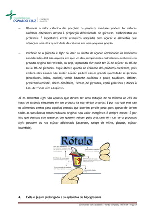 ―    Observar o valor calórico das porções: os produtos similares podem ter valores
     calóricos diferentes devido à proporção diferenciada de gorduras, carboidratos ou
     proteínas. É importante evitar alimentos adoçados com açúcar e alimentos que
     ofereçam uma alta quantidade de calorias em uma pequena porção.


―    Verificar se o produto é light ou diet ou isento de açúcar adicionado: os alimentos
     considerados diet são aqueles em que um dos componentes nutricionais existentes no
     produto original foi retirado, ou seja, o produto diet pode ter 0% de açúcar, ou 0% de
     sal ou 0% de gorduras. Fique atento quanto ao consumo dos produtos dietéticos, pois
     embora eles possam não conter açúcar, podem conter grande quantidade de gordura
     (chocolates, bolos, pudins), sendo bastante calóricos e pouco saudáveis. Utilize,
     preferencialmente, doces dietéticos, isentos de gorduras, como gelatinas e doces à
     base de frutas com adoçante.


Já os alimentos light são aqueles que devem ter uma redução de no mínimo de 25% do
total de calorias existentes em um produto na sua versão original. É por isso que eles são
os alimentos certos para aquelas pessoas que querem perder peso, pois apesar de terem
todas as substâncias encontradas no original, seu valor energético é sempre menor. É por
isso que pessoas com diabetes que querem perder peso precisam verificar se os produtos
light possuem ou não açúcar adicionado (sacarose, xarope de milho, glucose, açúcar
invertido).




4.   Evite o jejum prolongado e os episódios de hipoglicemia

                                              Convivendo com o diabetes – Versão completa - 09-set-09 – Pag. 67
 