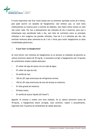 É muito importante não ficar muito tempo sem se alimentar (períodos acima de 4 horas),
pois pode ocorrer um episódio de hipoglicemia: vale lembrar que, se você toma
medicamentos ou insulina para o controle do diabetes, eles fazem efeito mesmo se você
não comer nada. Por isso o planejamento das refeições do dia é essencial, para que a
alimentação seja equilibrada todo o dia, sem falta de nutrientes entre as principais
refeições e sem exageros nas grandes refeições. Faça de 5 a 6 refeições por dia, não
omitindo nenhuma delas (alimente-se de 3 em 3 horas para evitar hipoglicemia ou altas
variabilidades glicêmicas).


o    O que fazer na hipoglicemia?


Se você estiver com sintomas de hipoglicemia ou se durante as medições da glicemia os
valores estiverem abaixo de 70 mg/dL, é necessário corrigir a hipoglicemia com 15 gramas
de carboidratos simples (rápida absorção):

―    01 colher de sopa de açúcar em um copo de água;

―    01 colher de sopa de mel;

―    03 sachês de mel;

―    150 mL (01 copo americano) de refrigerante normal;

―    150 mL (01 copo americano) de suco de laranja ou melancia;

―    01 fatia grande de melancia;

―    03 balas moles;

―    01 sachês de açúcar líquido (Gli Instan®).

Aguarde 15 minutos e realize uma nova medição. Se os valores estiverem acima de
70 mg/dL, a hipoglicemia estará corrigida. Caso contrário, repetir o procedimento,
ingerindo mais 15 gramas de carboidratos de rápida absorção.




                                                  Convivendo com o diabetes – Versão completa - 09-set-09 – Pag. 68
 