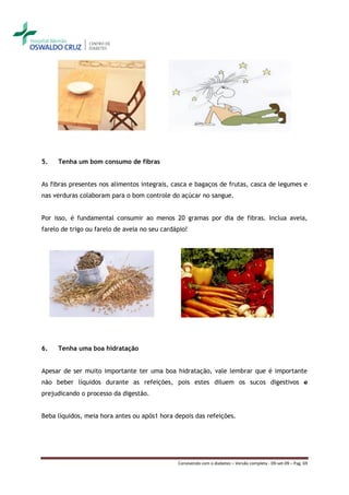 5.   Tenha um bom consumo de fibras


As fibras presentes nos alimentos integrais, casca e bagaços de frutas, casca de legumes e
nas verduras colaboram para o bom controle do açúcar no sangue.


Por isso, é fundamental consumir ao menos 20 gramas por dia de fibras. Inclua aveia,
farelo de trigo ou farelo de aveia no seu cardápio!




6.   Tenha uma boa hidratação


Apesar de ser muito importante ter uma boa hidratação, vale lembrar que é importante
não beber líquidos durante as refeições, pois estes diluem os sucos digestivos e
prejudicando o processo da digestão.


Beba líquidos, meia hora antes ou após1 hora depois das refeições.




                                               Convivendo com o diabetes – Versão completa - 09-set-09 – Pag. 69
 
