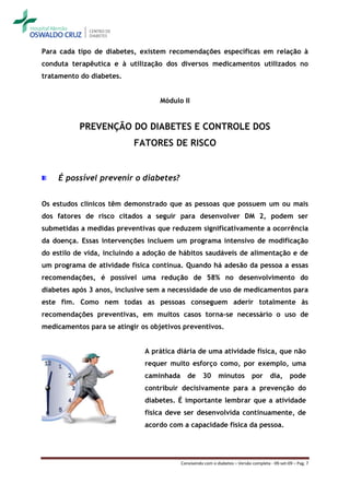Para cada tipo de diabetes, existem recomendações específicas em relação à
conduta terapêutica e à utilização dos diversos medicamentos utilizados no
tratamento do diabetes.


                                   Módulo II


           PREVENÇÃO DO DIABETES E CONTROLE DOS
                           FATORES DE RISCO


    É possível prevenir o diabetes?


Os estudos clínicos têm demonstrado que as pessoas que possuem um ou mais
dos fatores de risco citados a seguir para desenvolver DM 2, podem ser
submetidas a medidas preventivas que reduzem significativamente a ocorrência
da doença. Essas intervenções incluem um programa intensivo de modificação
do estilo de vida, incluindo a adoção de hábitos saudáveis de alimentação e de
um programa de atividade física contínua. Quando há adesão da pessoa a essas
recomendações, é possível uma redução de 58% no desenvolvimento do
diabetes após 3 anos, inclusive sem a necessidade de uso de medicamentos para
este fim. Como nem todas as pessoas conseguem aderir totalmente às
recomendações preventivas, em muitos casos torna-se necessário o uso de
medicamentos para se atingir os objetivos preventivos.


                              A prática diária de uma atividade física, que não
                              requer muito esforço como, por exemplo, uma
                              caminhada      de     30      minutos          por      dia,      pode
                              contribuir decisivamente para a prevenção do
                              diabetes. É importante lembrar que a atividade
                              física deve ser desenvolvida continuamente, de
                              acordo com a capacidade física da pessoa.




                                          Convivendo com o diabetes – Versão completa - 09-set-09 – Pag. 7
 