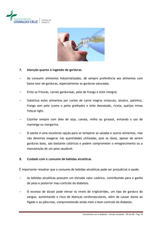 7.   Atenção quanto à ingestão de gorduras

―    Ao consumir alimentos industrializados, dê sempre preferência aos alimentos com
     baixo teor de gorduras, especialmente as gorduras saturadas.

―    Evite as frituras, carnes gordurosas, pele de frango e leite integral.

―    Substitua estes alimentos por cortes de carne magros (músculo, alcatra, patinho),
     frango sem pele (como o peito grelhado) e leite desnatado, ricota, queijos minas
     frescal light.

―    Cozinhe sempre com óleo de soja, canola, milho ou girassol, evitando o uso de
     manteiga ou margarina.

―    O azeite é uma excelente opção para se temperar as saladas e outros alimentos, mas
     não devemos exagerar nas quantidades utilizadas, pois os óleos, apesar de serem
     gorduras boas, são bastante calóricos e podem comprometer o emagrecimento ou a
     manutenção de um peso saudável.


8.   Cuidado com o consumo de bebidas alcoólicas


É importante ressaltar que o consumo de bebidas alcoólicas pode ser prejudicial à saúde.

―    As bebidas alcoólicas possuem um elevado valor calórico, contribuindo para o ganho
     de peso e posterior mau controle do diabetes.

―    O excesso de álcool pode elevar os níveis de triglicérides, um tipo de gordura do
     sangue, aumentando o risco de doenças cardiovasculares, além de causar danos ao
     fígado e ao pâncreas, comprometendo ainda mais o bom controle do diabetes.


                                               Convivendo com o diabetes – Versão completa - 09-set-09 – Pag. 70
 