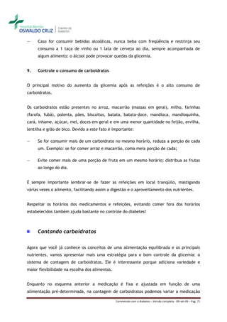 ―    Caso for consumir bebidas alcoólicas, nunca beba com freqüência e restrinja seu
     consumo a 1 taça de vinho ou 1 lata de cerveja ao dia, sempre acompanhada de
     algum alimento: o álcool pode provocar quedas da glicemia.


9.   Controle o consumo de carboidratos


O principal motivo do aumento da glicemia após as refeições é o alto consumo de
carboidratos.


Os carboidratos estão presentes no arroz, macarrão (massas em geral), milho, farinhas
(farofa, fubá), polenta, pães, biscoitos, batata, batata-doce, mandioca, mandioquinha,
cará, inhame, açúcar, mel, doces em geral e em uma menor quantidade no feijão, ervilha,
lentilha e grão de bico. Devido a este fato é importante:

―    Se for consumir mais de um carboidrato no mesmo horário, reduza a porção de cada
     um. Exemplo: se for comer arroz e macarrão, coma meia porção de cada;

―    Evite comer mais de uma porção de fruta em um mesmo horário; distribua as frutas
     ao longo do dia.


É sempre importante lembrar-se de fazer as refeições em local tranqüilo, mastigando
várias vezes o alimento, facilitando assim a digestão e o aproveitamento dos nutrientes.


Respeitar os horários dos medicamentos e refeições, evitando comer fora dos horários
estabelecidos também ajuda bastante no controle do diabetes!



     Contando carboidratos

Agora que você já conhece os conceitos de uma alimentação equilibrada e os principais
nutrientes, vamos apresentar mais uma estratégia para o bom controle da glicemia: o
sistema de contagem de carboidratos. Ele é interessante porque adiciona variedade e
maior flexibilidade na escolha dos alimentos.


Enquanto no esquema anterior a medicação é fixa e ajustada em função de uma
alimentação pré-determinada, na contagem de carboidratos podemos variar a medicação

                                                Convivendo com o diabetes – Versão completa - 09-set-09 – Pag. 71
 